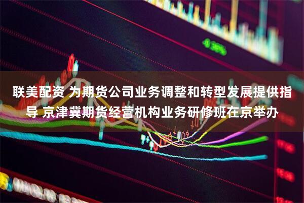 联美配资 为期货公司业务调整和转型发展提供指导 京津冀期货经营机构业务研修班在京举办