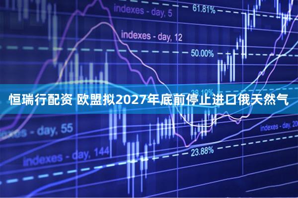 恒瑞行配资 欧盟拟2027年底前停止进口俄天然气