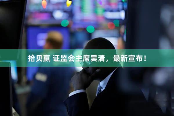 拾贝赢 证监会主席吴清，最新宣布！