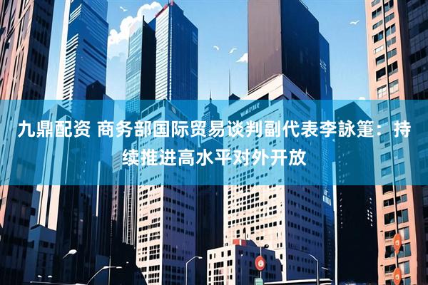 九鼎配资 商务部国际贸易谈判副代表李詠箑：持续推进高水平对外开放