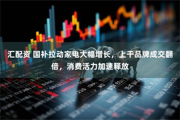 汇配资 国补拉动家电大幅增长，上千品牌成交翻倍，消费活力加速释放