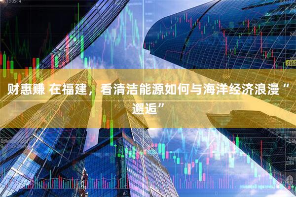 财惠赚 在福建，看清洁能源如何与海洋经济浪漫“邂逅”