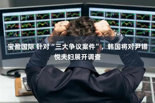 宝盈国际 针对“三大争议案件”，韩国将对尹锡悦夫妇展开调查