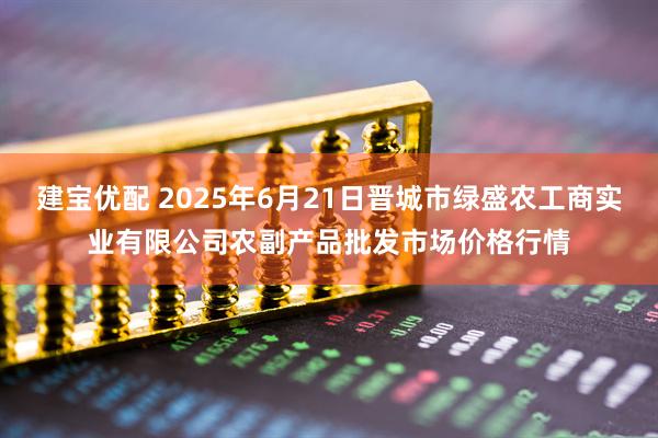建宝优配 2025年6月21日晋城市绿盛农工商实业有限公司农副产品批发市场价格行情