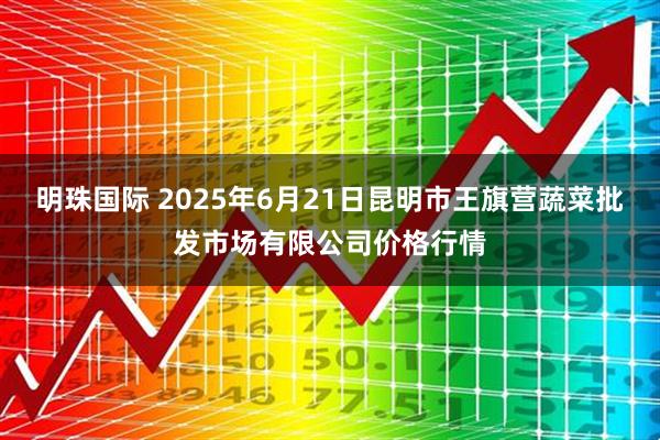 明珠国际 2025年6月21日昆明市王旗营蔬菜批发市场有限公司价格行情