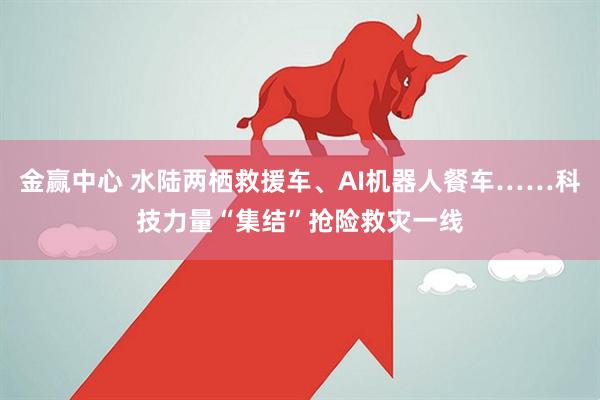 金赢中心 水陆两栖救援车、AI机器人餐车……科技力量“集结”抢险救灾一线