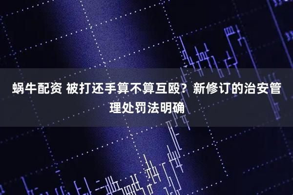 蜗牛配资 被打还手算不算互殴？新修订的治安管理处罚法明确