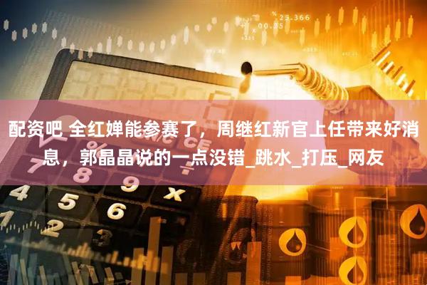 配资吧 全红婵能参赛了，周继红新官上任带来好消息，郭晶晶说的一点没错_跳水_打压_网友