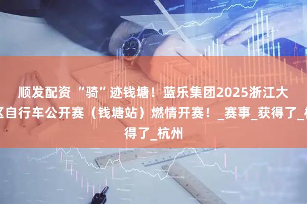 顺发配资 “骑”迹钱塘！蓝乐集团2025浙江大湾区自行车公开赛（钱塘站）燃情开赛！_赛事_获得了_杭州