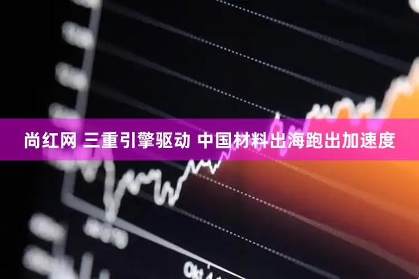 尚红网 三重引擎驱动 中国材料出海跑出加速度