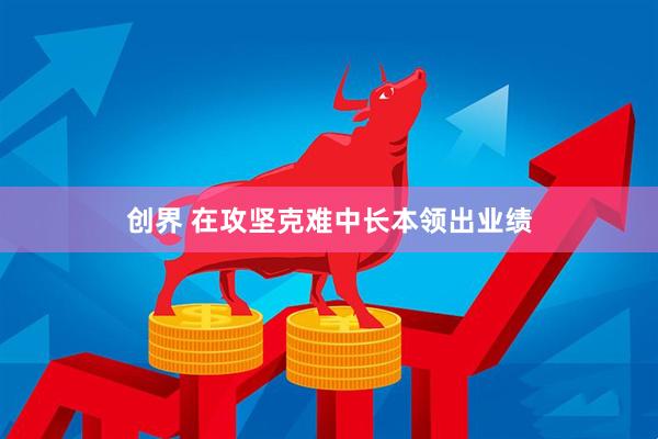 创界 在攻坚克难中长本领出业绩
