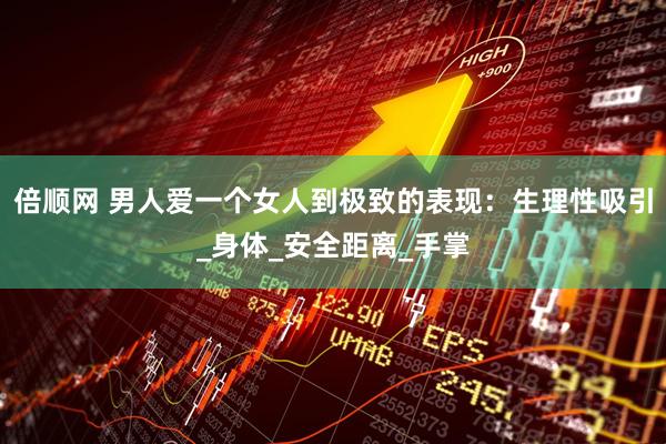 倍顺网 男人爱一个女人到极致的表现：生理性吸引_身体_安全距离_手掌
