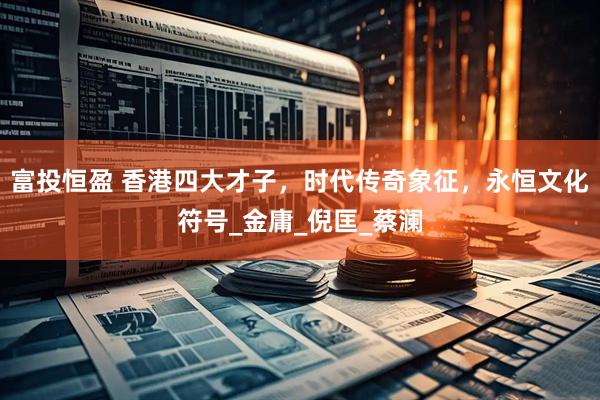 富投恒盈 香港四大才子，时代传奇象征，永恒文化符号_金庸_倪匡_蔡澜