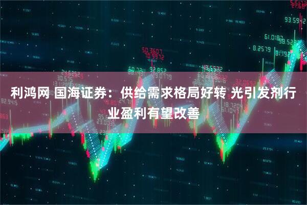 利鸿网 国海证券：供给需求格局好转 光引发剂行业盈利有望改善