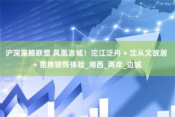 沪深策略联盟 凤凰古城！沱江泛舟 + 沈从文故居 + 苗族银饰体验_湘西_两岸_边城