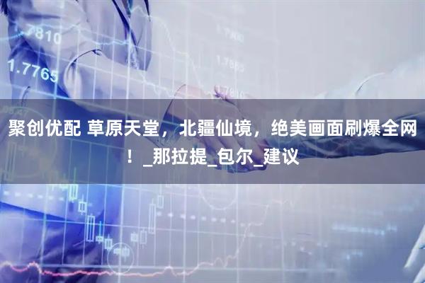 聚创优配 草原天堂，北疆仙境，绝美画面刷爆全网！_那拉提_包尔_建议