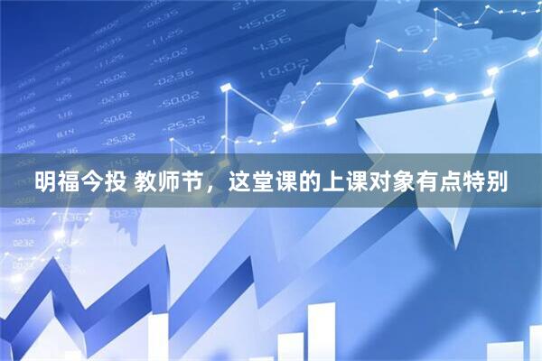 明福今投 教师节，这堂课的上课对象有点特别