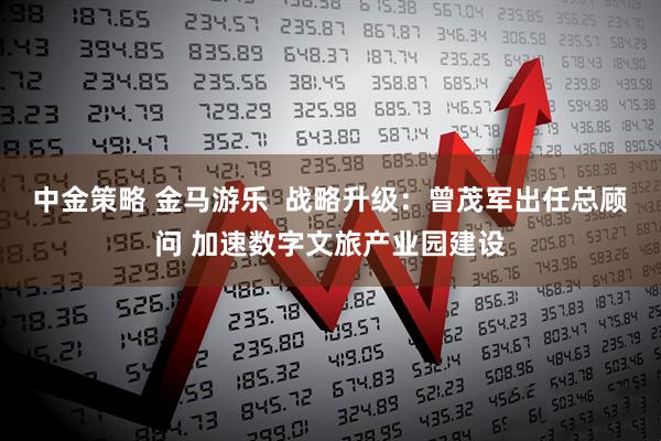 中金策略 金马游乐  战略升级：曾茂军出任总顾问 加速数字文旅产业园建设