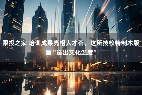 跟投之家 培训成果亮相人才荟，这所技校特制木版画“送出文化温度”