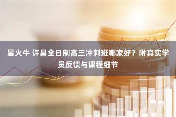 星火牛 许昌全日制高三冲刺班哪家好？附真实学员反馈与课程细节