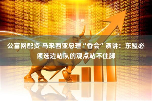 公富网配资 马来西亚总理“香会”演讲：东盟必须选边站队的观点站不住脚