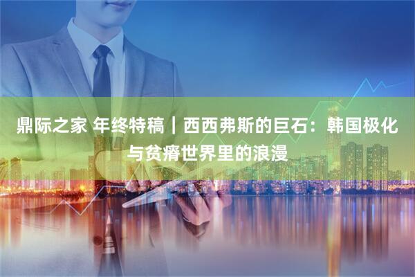 鼎际之家 年终特稿｜西西弗斯的巨石：韩国极化与贫瘠世界里的浪漫