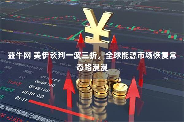 益牛网 美伊谈判一波三折，全球能源市场恢复常态路漫漫