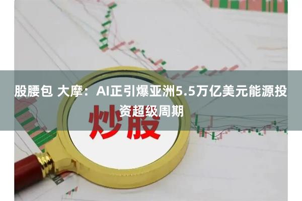 股腰包 大摩：AI正引爆亚洲5.5万亿美元能源投资超级周期