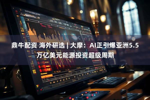 鼎牛配资 海外研选 | 大摩：AI正引爆亚洲5.5万亿美元能源投资超级周期